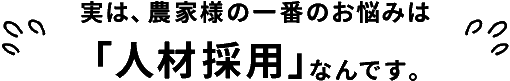 実は、農家様の一番のお悩みは「人材採用」なんです。